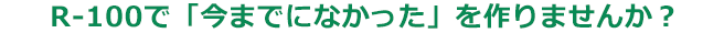 R-100で「今までになかった」を作りませんか？