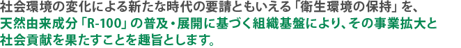 社会環境の変化による新たな時代の要請ともいえる「衛生環境の保持」を、天然由来成分「R-100」の普及・展開に基づく組織基盤により、その事業拡大と社会貢献を果たすことを趣旨とします。