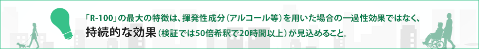 「R-100」の最大の特徴は、揮発性成分（アルコール等）を用いた場合の一過性効果ではなく、持続的な効果（検証では50倍希釈で20時間以上）が見込めること。